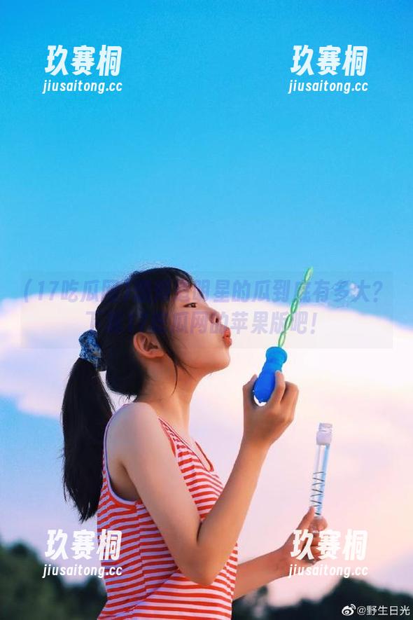 想知道明星的瓜到底有多大？下载17吃瓜网的苹果版吧！